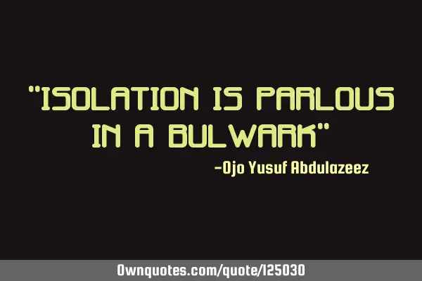 "Isolation is parlous in a bulwark"