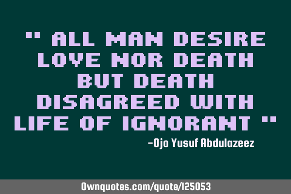 " All man desire love nor death but death disagreed with Life of ignorant "
