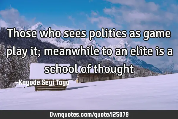 Those who sees politics as game play it; meanwhile to an elite is a school of