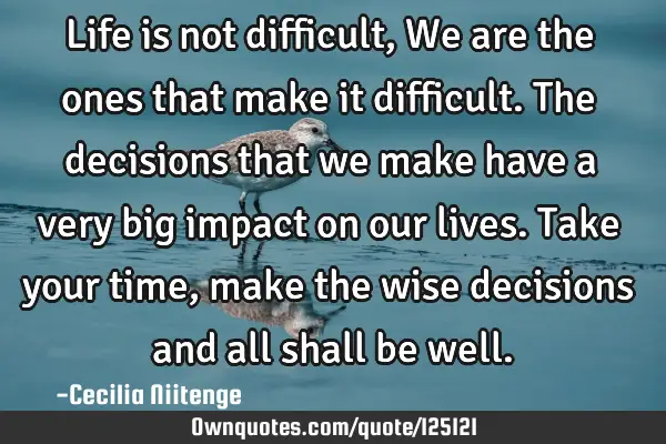 Life is not difficult,We are the ones that make it difficult.The decisions that we make have a very