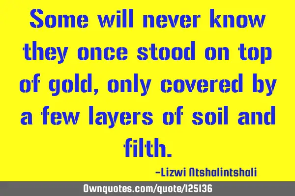 Some will never know they once stood on top of gold, only covered by a few layers of soil and