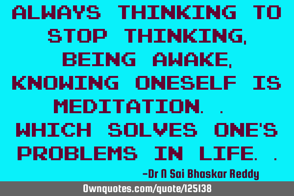 Always thinking to stop thinking, being awake, knowing oneself is meditation.. which solves one