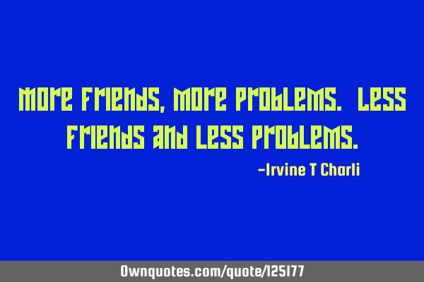 More friends, more problems. Less friends and less
