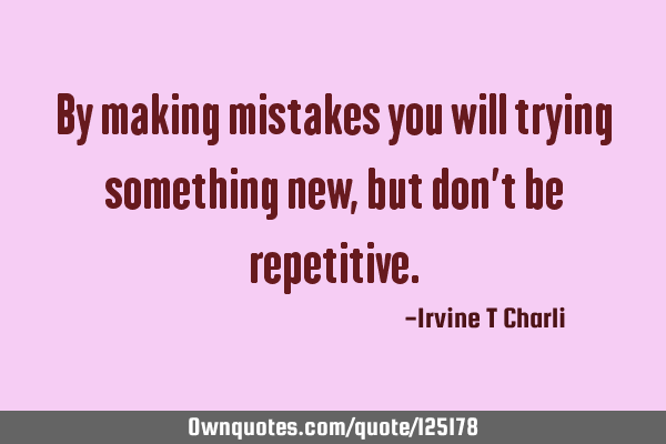 By making mistakes you will trying something new, but don