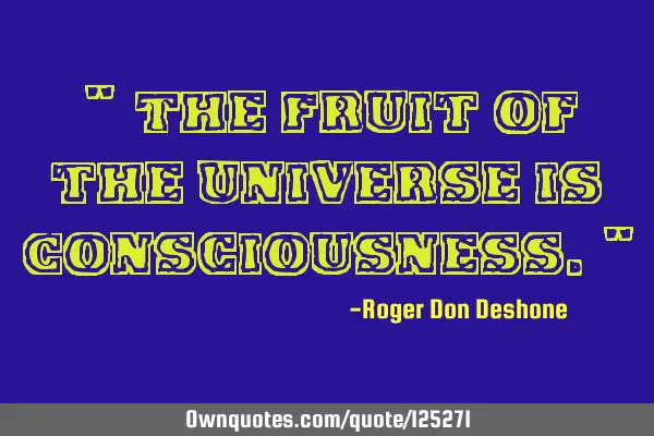 " The Fruit of the Universe is Consciousness."