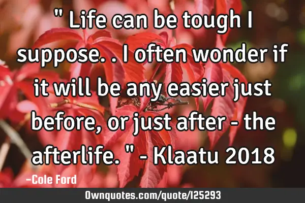 " Life can be tough I suppose.. I often wonder if it will be any easier just before, or just after -