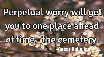 Perpetual worry will get you to one place ahead of time - the cemetery.