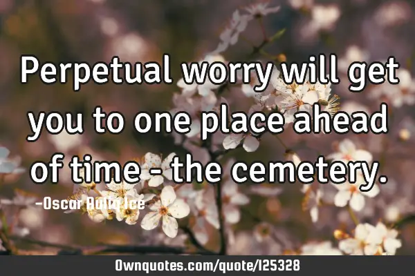 Perpetual worry will get you to one place ahead of time - the