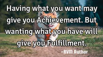 Having what you want may give you Achievement. But wanting what you have will give you Fulfillment.