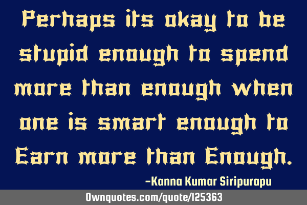Perhaps its okay to be stupid enough to spend more than enough when one is smart enough to Earn
