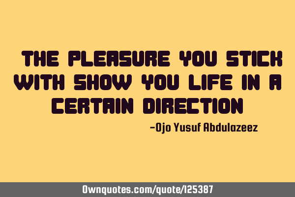 "The pleasure you stick with show you life in a certain direction"