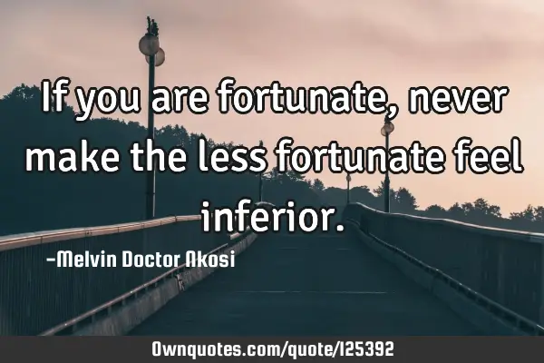 If you are fortunate, never make the less fortunate feel