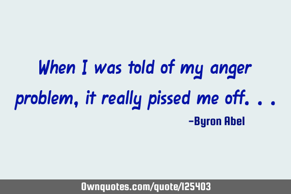 When I was told of my anger problem, it really pissed me