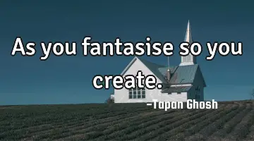 As you fantasise so you create.