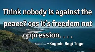 Think nobody is against the peace? cos it's freedom not oppression....