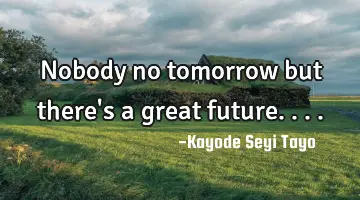 Nobody no tomorrow but there's a great future....