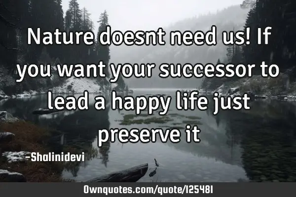 Nature doesnt need us! If you want your successor to lead a happy life just preserve