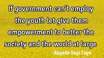 If government can't employ the youth let give them empowerment to better the society and the world