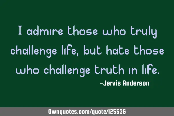 I admire those who truly challenge life, but hate those who challenge truth in