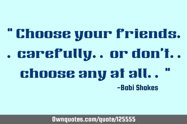 " Choose your friends.. carefully.. or don