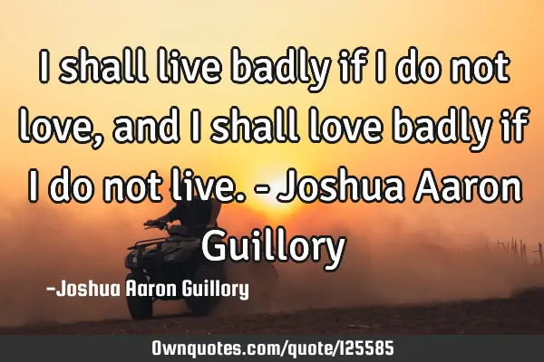 I shall live badly if I do not love, and I shall love badly if I do not live. - Joshua Aaron G