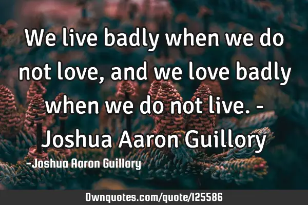 We live badly when we do not love, and we love badly when we do not live. - Joshua Aaron G