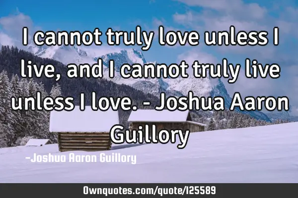 I cannot truly love unless I live, and I cannot truly live unless I love. - Joshua Aaron G