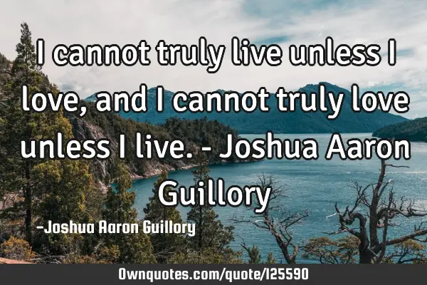 I cannot truly live unless I love, and I cannot truly love unless I live. - Joshua Aaron G