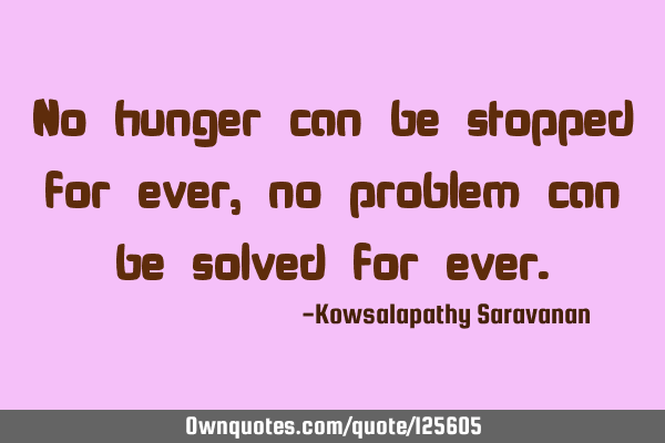 No hunger can be stopped for ever, no problem can be solved for