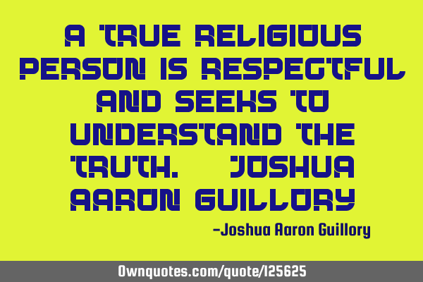 A true religious person is respectful and seeks to understand the truth. - Joshua Aaron G