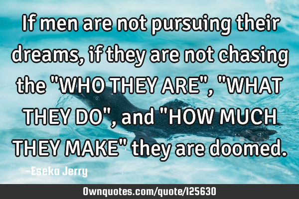 If men are not pursuing their dreams, if they are not chasing the "WHO THEY ARE", "WHAT THEY DO",