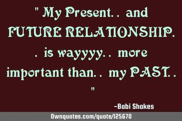 " My Present.. and FUTURE RELATIONSHIP.. is wayyyy.. more important than.. my PAST.. "