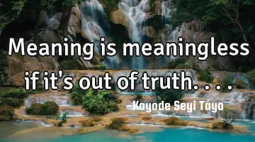 Meaning is meaningless if it's out of truth....