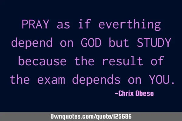 PRAY as if everthing depend on GOD but STUDY because the result of the exam depends on YOU