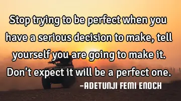 Stop trying to be perfect when you have a serious decision to make, tell yourself you are going to