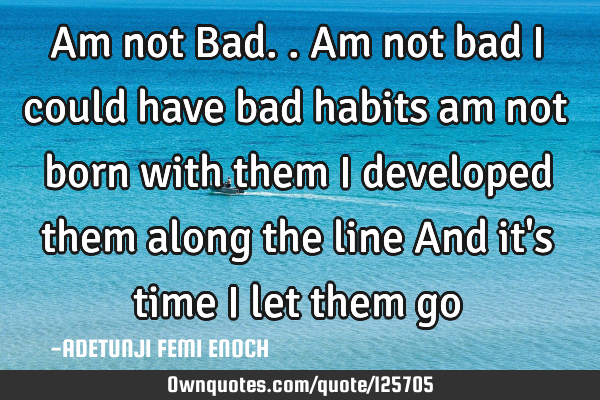 Am not Bad.. Am not bad I could have bad habits am not born with them I developed them along the