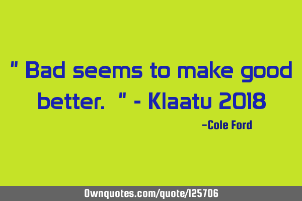 " Bad seems to make good better. " - Klaatu 2018