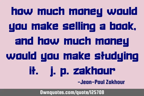 “How much money would you make selling a book, and how much money would you make studying it.” J