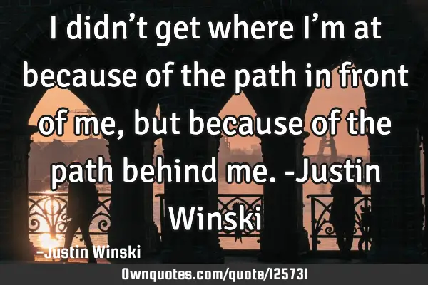 I didn’t get where I’m at because of the path in front of me, but because of the path behind