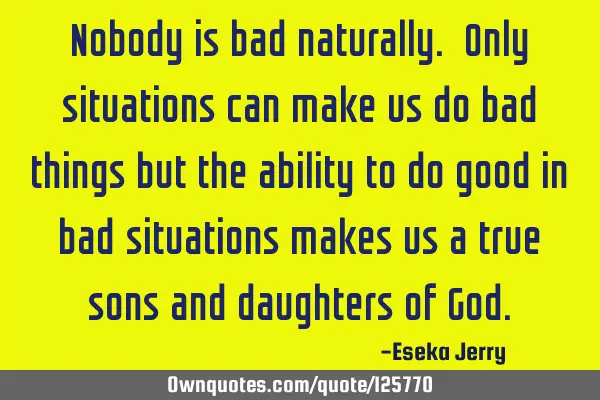 Nobody is bad naturally. Only situations can make us do bad things but the ability to do good in