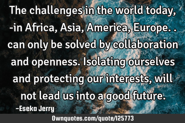 The challenges in the world today, -in Africa, Asia, America, Europe.. can only be solved by