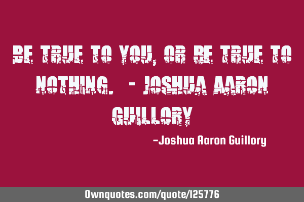 Be true to you, or be true to nothing. - Joshua Aaron G