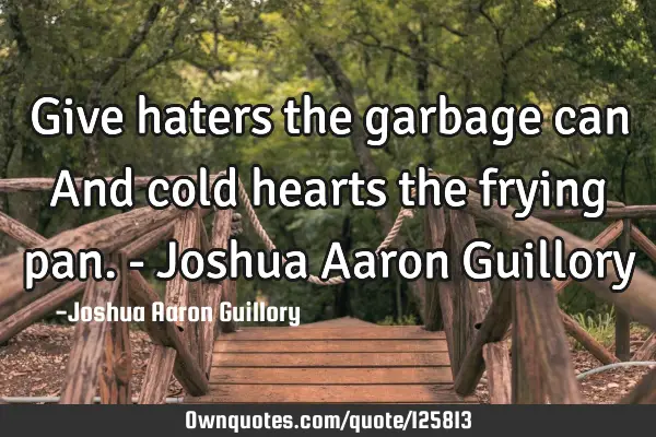 Give haters the garbage can And cold hearts the frying pan. - Joshua Aaron G