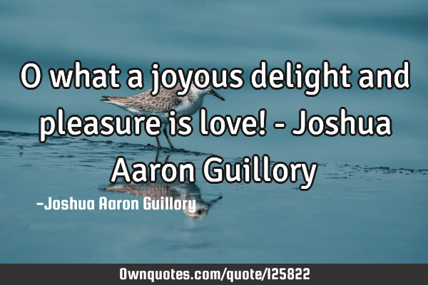O what a joyous delight and pleasure is love! - Joshua Aaron G