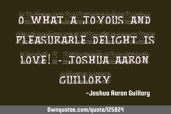 O what a joyous and pleasurable delight is love! - Joshua Aaron G