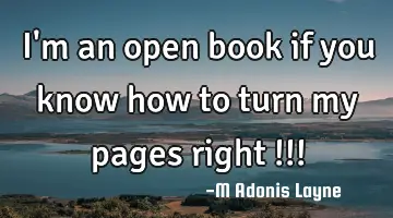 I'm an open book if you know how to turn my pages right !!!