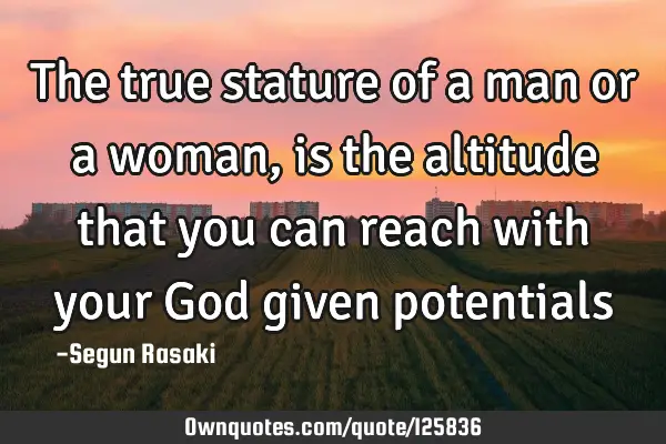The true stature of a man or a woman, is the altitude that you can reach with your God given