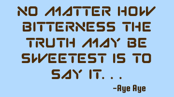 No matter how bitterness the truth may be sweetest is to say it...