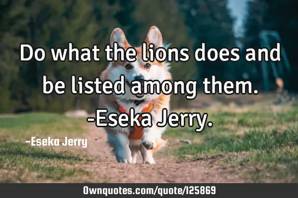Do what the lions does and be listed among them. -Eseka J
