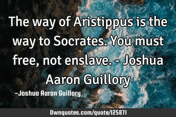 The way of Aristippus is the way to Socrates. You must free, not enslave. - Joshua Aaron G
